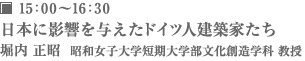15：00～16：30 日本に影響を与えたドイツ人建築家たち 堀内 正昭  昭和女子大学短期大学部文化創造学科 教授
