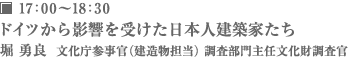 17：00～18：30 堀 勇良 ドイツから影響を受けた日本人建築家たち 文化庁参事官（建造物担当）調査部門主任文化財調査官