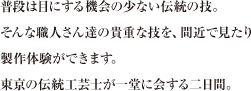 普段は目にする機会の少ない伝統の技。そんな職人さん達の貴重な技を、間近で見たり製作体験ができます。東京の伝統工芸士が一堂に会する二日間。