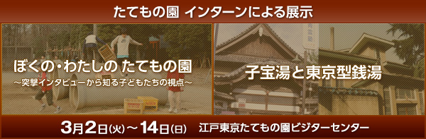 たてもの園 インターンによる展示 ぼくの・わたしのたてもの園 ～突撃インタビューから知る子どもたちの視点～ / 子宝湯と東京型銭湯 3月2日(火)～14日(日) 江戸東京たてもの園ビジターセンター