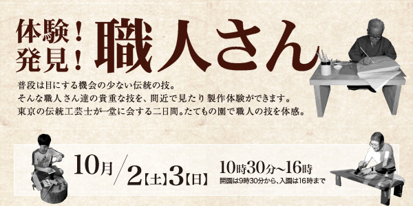 体験！発見！職人さん 普段は目にする機会の少ない伝統の技。そんな職人さん達の貴重な技を、間近で見たり製作体験ができます。東京の伝統工芸士が一堂に会する二日間。たてもの園で職人の技を体感。10月/2(土)、3(日)10時30分～16時 開園は9時30分から、入園は16時まで