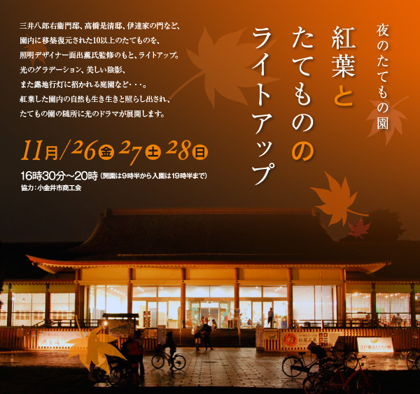 「夜のたてもの園　紅葉とたてもののライトアップ」三井八郎右衞門邸、高橋是清邸、伊達家の門など、園内に移築復元された10以上のたてものを、照明デザイナー面出薫氏監修のもと、ライトアップ。光のグラデーション、美しい陰影、また露地行灯に招かれる庭園など・・・。紅葉した園内の自然も生き生きと照らし出され、たてもの園の随所に光のドラマが展開します。【開催期日】 11月26日（金）27日（土）28日（日）16時30分～20時（開園は9時半から 入園は19時半まで）協力：小金井市商工会