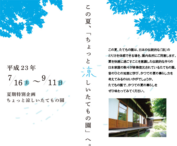 平成23年7月16日（土）～9月11日（日）この夏、「ちょっと涼しいたてもの園」へ。この夏、たてもの園は、日本の伝統的な「涼」のとり方を体感できる場を、園内各所にご用意します。夏を快適に過ごすことを意識した伝統的な作りの日本家屋の数々が移築復元されているたてもの園。昔のひとの知恵に学び、かつての夏の暮らし方を考えてみるのはいかがでしょうか。たてもの園で、かつての夏の暮らしをぜひ味わってみてください。