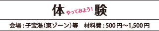 体験「やってみよう！」会場:子宝湯（東ゾーン）等 材料費:500円～1,500円